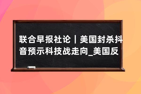 聯(lián)合早報社論｜美國封殺抖音預示科技戰(zhàn)走向_美國反對抖音 