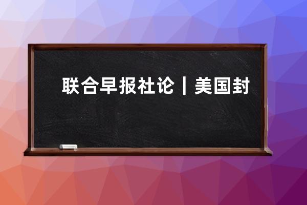 聯合早報社論｜美國封殺抖音預示科技戰走向_美國反對抖音 
