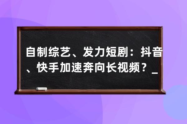 自制綜藝、發力短劇：抖音、快手加速奔向長視頻？_短視頻 勵志快手短視 
