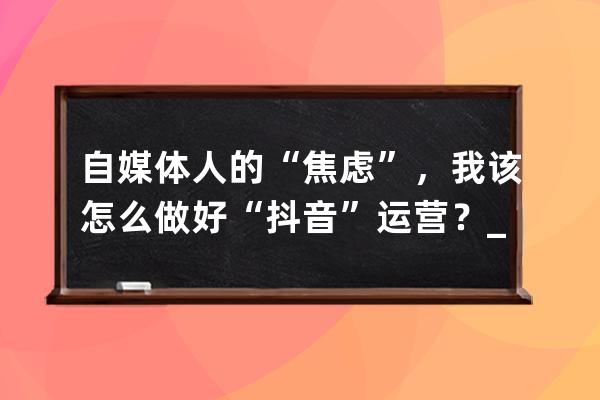 自媒體人的“焦慮”，我該怎么做好“抖音”運營？_想做抖音自媒體從什么做 