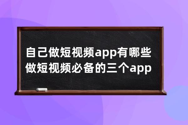 自己做短視頻app有哪些 做短視頻必備的三個app 