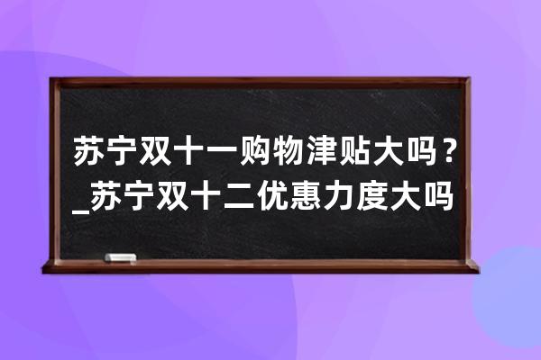 蘇寧雙十一購物津貼大嗎？_蘇寧雙十二優惠力度大嗎 
