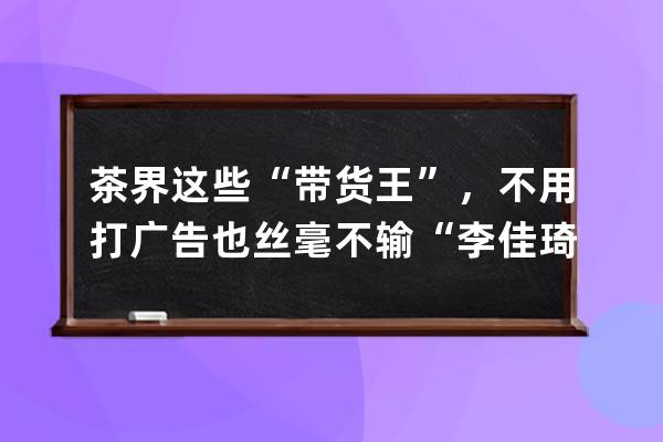 茶界這些“帶貨王”，不用打廣告也絲毫不輸“李佳琦” 