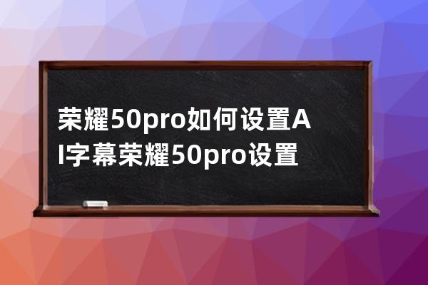 榮耀50pro如何設置AI字幕?榮耀50pro設置AI字幕教程分享 