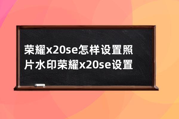 榮耀x20se怎樣設置照片水印?榮耀x20se設置照片水印步驟 