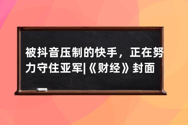 被抖音壓制的快手，正在努力守住亞軍 |《財經(jīng)》封面_抖音頭條快手 