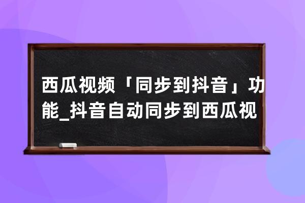 西瓜視頻「同步到抖音」功能_抖音自動同步到西瓜視頻 