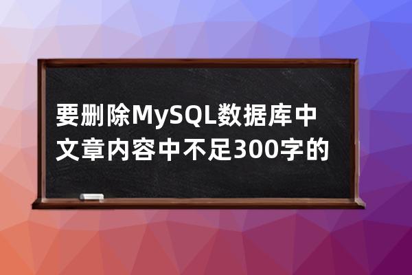 要刪除MySQL數據庫中文章內容中不足300字的文章
