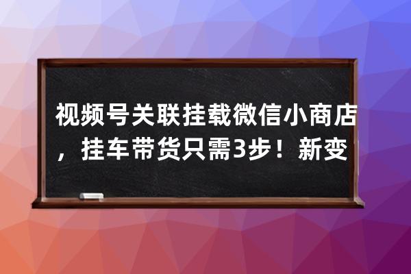 視頻號關聯掛載微信小商店，掛車帶貨只需3步！新變現模式來了！ 