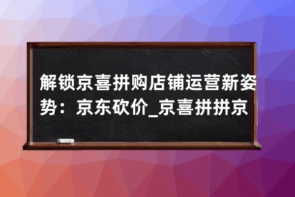 解鎖京喜拼購店鋪運營新姿勢：京東砍價_京喜拼拼京東社區團購 