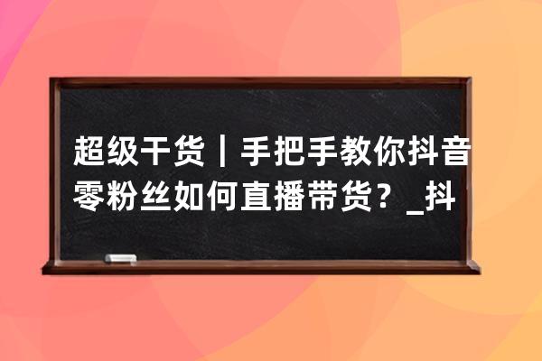 超級干貨｜手把手教你抖音零粉絲如何直播帶貨？_抖音直播帶貨0粉能做起來嗎 