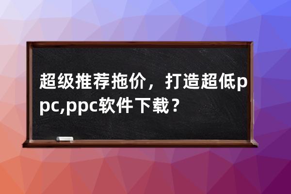 超級推薦拖價，打造超低ppc,ppc軟件 下載？ 