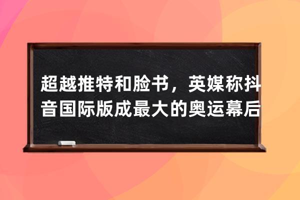 超越推特和臉書，英媒稱抖音國際版成最大的奧運幕后頻道_臉書 抖音 