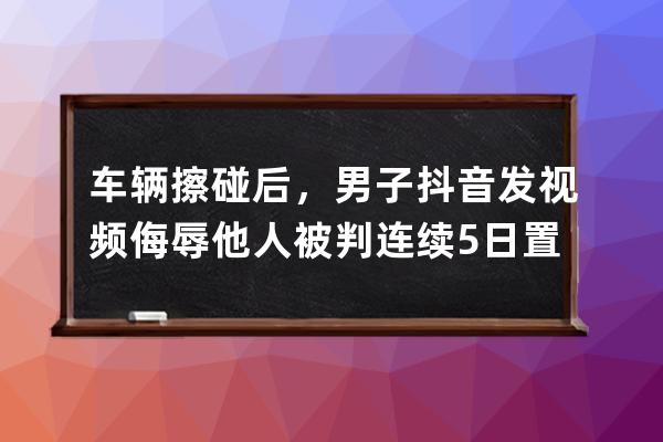 車輛擦碰后，男子抖音發視頻侮辱他人被判連續5日置頂發表致歉聲明 