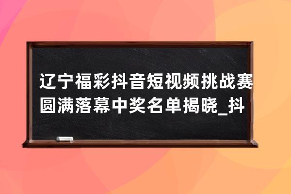 遼寧福彩抖音短視頻挑戰賽圓滿落幕 中獎名單揭曉_抖音遼寧賽區冠軍 