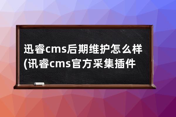 迅睿cms后期維護怎么樣(訊睿cms官方采集插件下載)