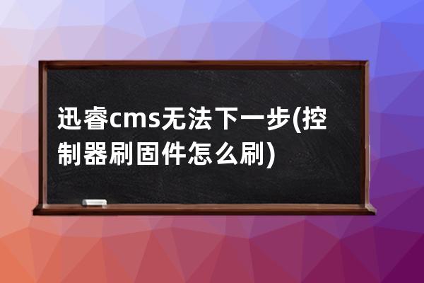 迅睿cms無法下一步(控制器刷固件怎么刷)