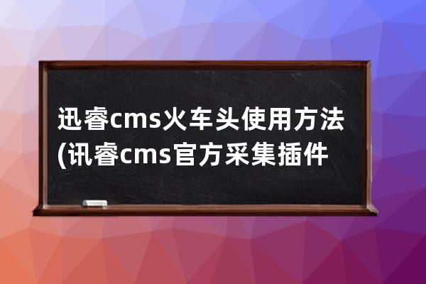 迅睿cms火車頭使用方法(訊睿cms官方采集插件下載)