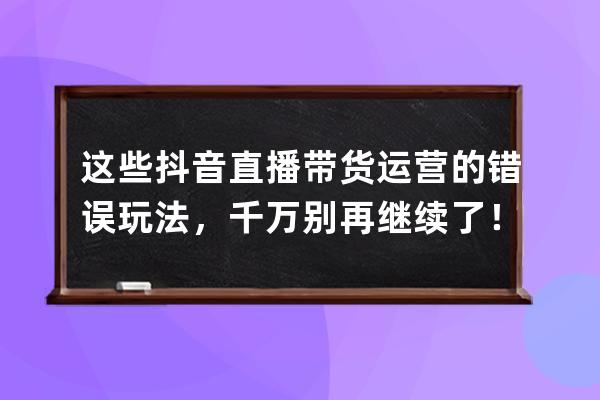 這些抖音直播帶貨運營的錯誤玩法，千萬別再繼續了！（新手必看） 