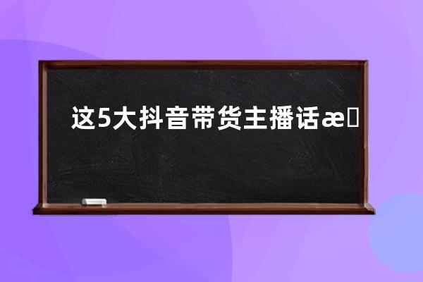 這5大抖音帶貨主播話術(shù)，95%直播爆單達(dá)人都在用！