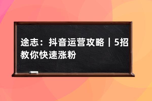途志：抖音運(yùn)營(yíng)攻略｜5招教你快速漲粉 