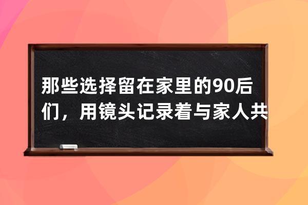 那些選擇留在家里的90后們，用鏡頭記錄著與家人共度的時光 