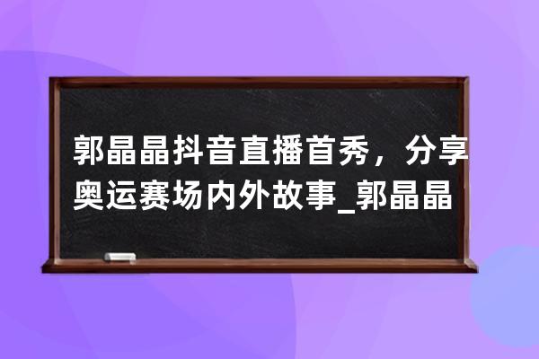 郭晶晶抖音直播首秀，分享奧運賽場內外故事_郭晶晶奧運比賽視頻 