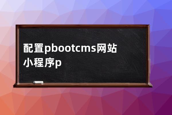配置pbootcms網(wǎng)站 小程序 pbootcms小程序教程