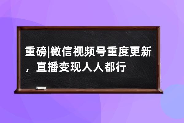 重磅|微信視頻號重度更新，直播變現人人都行 