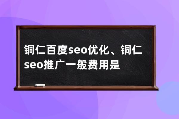 銅仁百度seo優化、銅仁seo推廣一般費用是