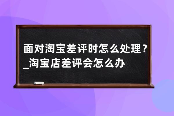 面對淘寶差評時怎么處理？_淘寶店差評會怎么辦 