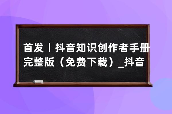 首發(fā)丨抖音知識創(chuàng)作者手冊完整版（免費下載）_抖音發(fā)作品話題寫抖音小助手 