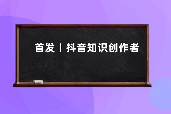 首發丨抖音知識創作者手冊完整版（免費下載）_抖音發作品話題寫抖音小助手 