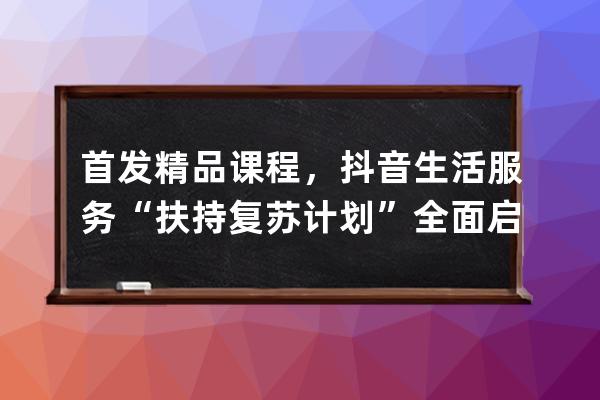 首發(fā)精品課程，抖音生活服務(wù)“扶持復(fù)蘇計(jì)劃”全面啟動(dòng)_抖音平臺(tái)政策課程 