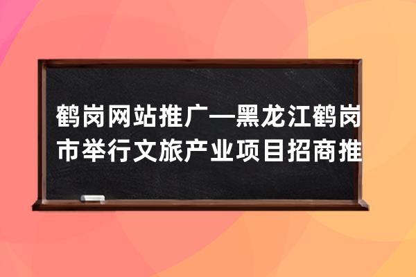 鶴崗網站推廣—黑龍江鶴崗市舉行文旅產業項目招商推介會