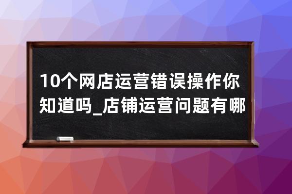 10個網店運營錯誤操作你知道嗎_店鋪運營問題有哪些 