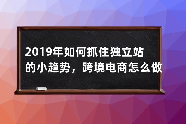 2019年如何抓住獨立站的小趨勢，跨境電商怎么做_跨境電子商務未來發展趨勢 