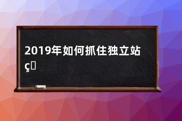 2019年如何抓住獨立站的小趨勢，跨境電商怎么做_跨境電子商務未來發展趨勢 