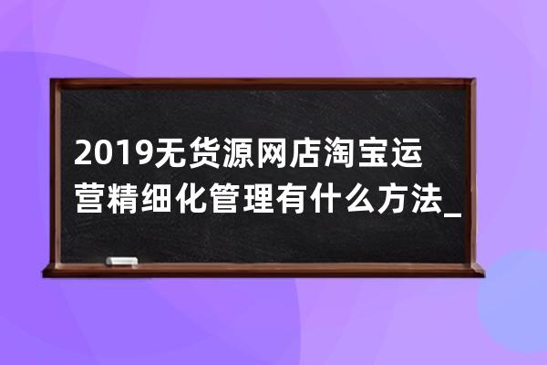 2019無貨源網店淘寶運營精細化管理有什么方法_無貨源淘寶店鋪精細化運營 