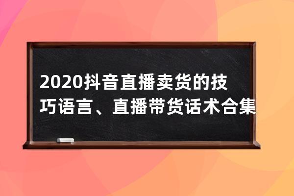 2020抖音直播賣貨的技巧語言、直播帶貨話術合集，銷量暴漲就靠它！ 