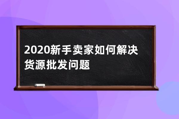 2020新手賣家如何解決貨源批發問題 