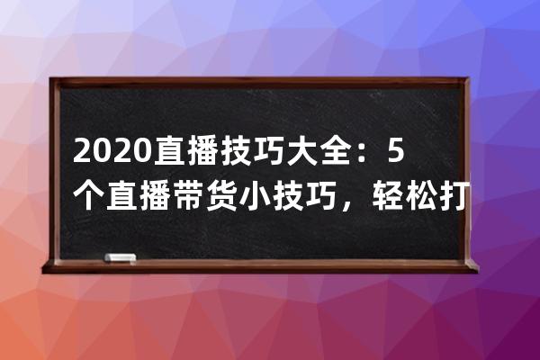 2020直播技巧大全：5個直播帶貨小技巧，輕松打造爆火直播間 