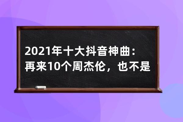 2021年十大抖音神曲：再來10個周杰倫，也不是抖音的對手_2021年抖音最火十大神 