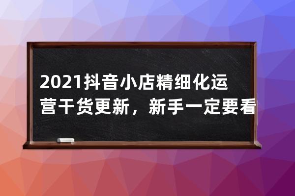 2021抖音小店精細(xì)化運(yùn)營(yíng)干貨更新，新手一定要看！ 