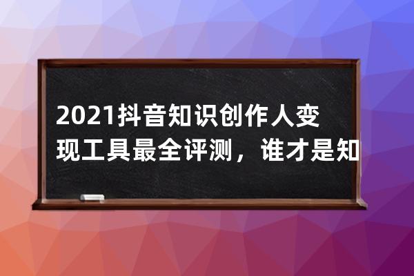 2021抖音知識(shí)創(chuàng)作人變現(xiàn)工具最全評(píng)測(cè)，誰才是知識(shí)網(wǎng)紅最適合的？_2021抖音知識(shí) 
