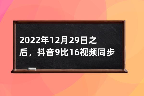 2022年12月29日之后，抖音9比16視頻同步西瓜頭條也有收益_抖音9:16的視頻,同步到 