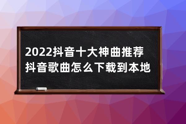 2022抖音十大神曲推薦 抖音歌曲怎么下載到本地