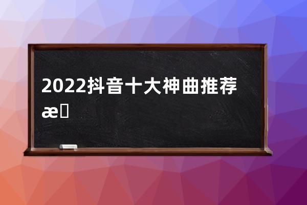 2022抖音十大神曲推薦 抖音歌曲怎么下載到本地