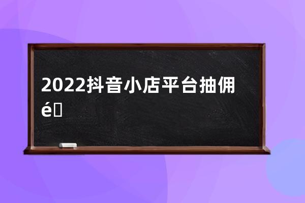 2022抖音小店 平臺抽傭金多少以及扣多少稅