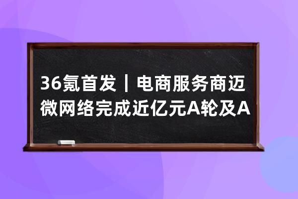 36氪首發｜電商服務商邁微網絡完成近億元A輪及A+輪融資，挖掘萬億抖音電商新 